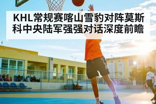 KHL常规赛喀山雪豹对阵莫斯科中央陆军强强对话深度前瞻